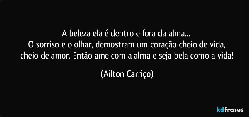 A beleza ela é dentro e fora da alma... 
 O sorriso e o olhar, demostram um coração cheio de vida, 
 cheio de amor. Então ame com a alma e seja bela como a vida! (Ailton Carriço)