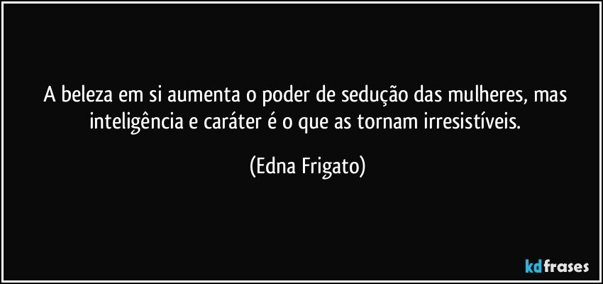 A beleza em si aumenta o poder de sedução das mulheres, mas inteligência e caráter é o que as tornam irresistíveis. (Edna Frigato)