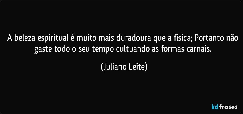 A beleza espiritual é muito mais duradoura que a física; Portanto não gaste todo o seu tempo cultuando as formas carnais. (Juliano Leite)