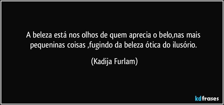 A beleza está  nos olhos de quem aprecia    o belo,nas mais  pequeninas coisas ,fugindo da  beleza ótica  do ilusório. (Kadija Furlam)