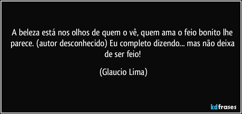 A beleza está nos olhos de quem o vê, quem ama o feio bonito lhe parece. (autor desconhecido) Eu completo dizendo... mas não deixa de ser feio! (Glaucio Lima)