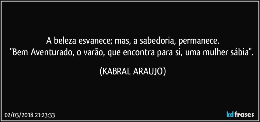 A beleza esvanece; mas, a sabedoria, permanece.
"Bem Aventurado, o varão, que encontra para si, uma mulher sábia". (KABRAL ARAUJO)