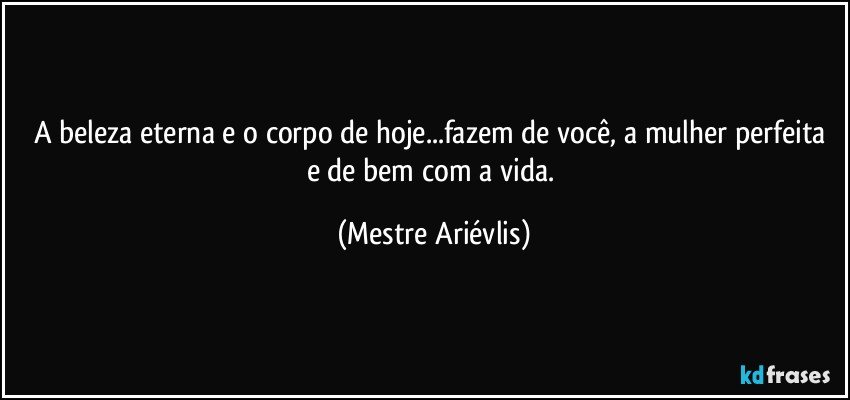 A beleza eterna e o corpo de hoje...fazem de você, a mulher perfeita e de bem com a vida. (Mestre Ariévlis)