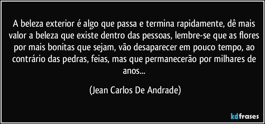 A beleza exterior é algo que passa e termina rapidamente, dê mais valor a beleza que existe dentro das pessoas, lembre-se que as flores por mais bonitas que sejam, vão desaparecer em pouco tempo, ao contrário das pedras, feias, mas que permanecerão por milhares de anos... (Jean Carlos De Andrade)