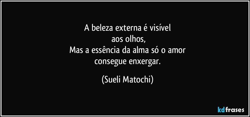 A beleza externa é visível
 aos olhos,
Mas a essência da alma só o amor
 consegue enxergar. (Sueli Matochi)