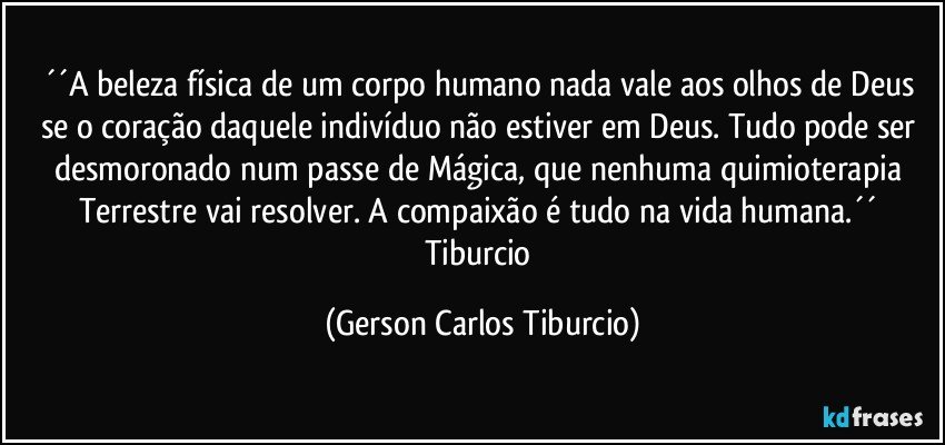 ´´A beleza física de um corpo humano nada vale aos olhos de Deus se o coração daquele indivíduo não estiver em Deus. Tudo pode ser desmoronado num passe de Mágica, que nenhuma quimioterapia Terrestre vai resolver. A compaixão é tudo na vida humana.´´ Tiburcio (Gerson Carlos Tiburcio)