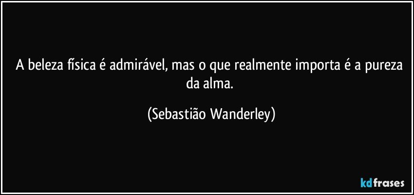 A beleza física é admirável, mas o que realmente importa é a pureza da alma. (Sebastião Wanderley)