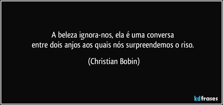 A beleza ignora-nos, ela é uma conversa 
entre dois anjos aos quais nós surpreendemos o riso. (Christian Bobin)