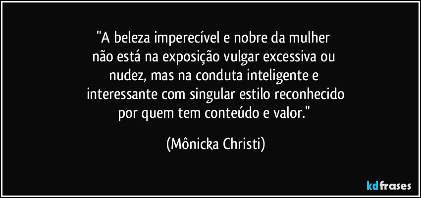 "A beleza imperecível e nobre da mulher 
não está na exposição vulgar excessiva ou 
nudez, mas na conduta inteligente e 
interessante com singular estilo reconhecido
por quem tem conteúdo e valor." (Mônicka Christi)