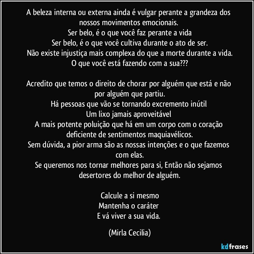 A beleza interna ou externa ainda é vulgar perante a grandeza dos nossos movimentos emocionais. 
Ser belo, é o que você faz perante a vida
Ser belo, é o que você cultiva durante o ato de ser.
Não existe injustiça mais complexa do que a morte durante a vida.
O que você está fazendo com a sua???

Acredito que temos o direito de chorar por alguém que está e não por alguém que partiu.
Há pessoas que vão se tornando excremento inútil 
Um lixo jamais aproveitável 
A mais potente poluição que há em um corpo com o coração deficiente de sentimentos maquiavélicos.
Sem dúvida, a pior arma são as nossas intenções e o que fazemos com elas.
Se queremos nos tornar melhores para si, Então não sejamos desertores do melhor de alguém.

Calcule a si mesmo
Mantenha o caráter 
E vá viver a sua vida. (Mirla Cecilia)