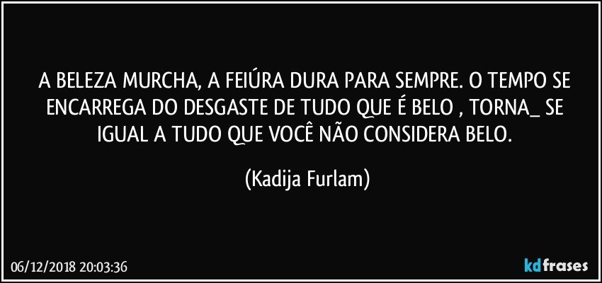 A BELEZA MURCHA, A FEIÚRA DURA PARA SEMPRE. O TEMPO SE ENCARREGA DO DESGASTE DE TUDO QUE É BELO , TORNA_ SE
IGUAL A TUDO QUE VOCÊ NÃO CONSIDERA BELO. (Kadija Furlam)
