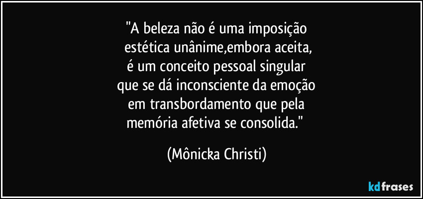 "A beleza não é uma imposição
estética unânime,embora aceita,
é um conceito pessoal singular
que se dá inconsciente da emoção
em transbordamento que pela
memória afetiva se consolida." (Mônicka Christi)
