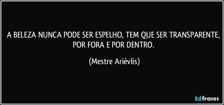 A BELEZA NUNCA PODE SER ESPELHO, TEM QUE SER TRANSPARENTE, POR FORA E POR DENTRO. (Mestre Ariévlis)