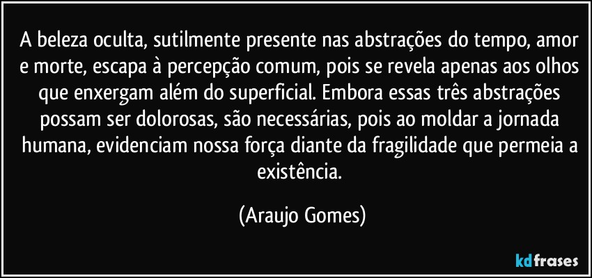 A beleza oculta, sutilmente presente nas abstrações do tempo, amor e morte, escapa à percepção comum, pois se revela apenas aos olhos que enxergam além do superficial. Embora essas três abstrações possam ser dolorosas, são necessárias, pois ao moldar a jornada humana, evidenciam nossa força diante da fragilidade que permeia a existência. (Araujo Gomes)
