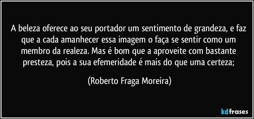 A beleza oferece ao seu portador um sentimento de grandeza, e faz que a cada amanhecer essa imagem o faça se sentir como um membro da realeza. Mas é bom que a aproveite com bastante presteza, pois a sua efemeridade é mais do que uma certeza; (Roberto Fraga Moreira)
