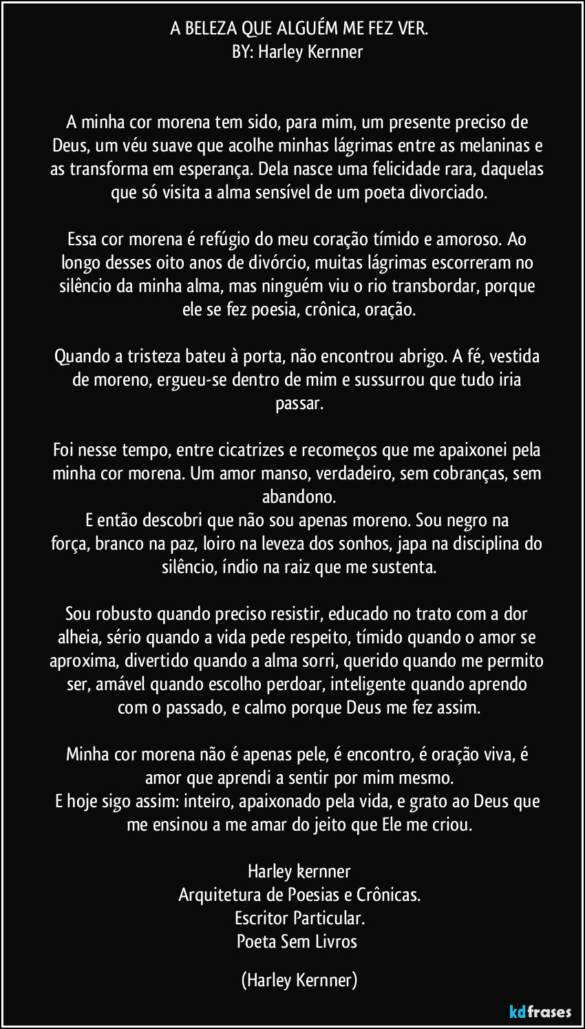 A BELEZA QUE ALGUÉM ME FEZ VER.
BY: Harley Kernner 


A minha cor morena tem sido, para mim,um presente preciso de Deus,um véu suave que acolhe minhas lágrimasentre as melaninase as transforma em esperança.Dela nasce uma felicidade rara,daquelas que só visitaa alma sensívelde um poeta divorciado.

Essa cor morena é refúgiodo meu coração tímido e amoroso.Ao longo desses oito anos de divórcio,muitas lágrimas escorreramno silêncio da minha alma,mas ninguém viu o rio transbordar,porque ele se fez poesia,crônica, oração.

Quando a tristeza bateu à porta,não encontrou abrigo.A fé, vestida de moreno,ergueu-se dentro de mime sussurrou que tudo iria passar.

Foi nesse tempo, entre cicatrizes e recomeços que me apaixonei pela minha cor morena.Um amor manso, verdadeiro,sem cobranças,sem abandono.
E então descobrique não sou apenas moreno.Sou negro na força,branco na paz,loiro na leveza dos sonhos,japa na disciplina do silêncio,índio na raiz que me sustenta.

Sou robusto quando preciso resistir,educado no trato com a dor alheia,sério quando a vida pede respeito,tímido quando o amor se aproxima,divertido quando a alma sorri,querido quando me permito ser,amável quando escolho perdoar,inteligente quando aprendo com o passado,e calmo porque Deus me fez assim.

Minha cor morena não é apenas pele,é encontro,é oração viva,é amor que aprendi a sentirpor mim mesmo.
E hoje sigo assim:inteiro,apaixonado pela vida,e grato ao Deusque me ensinou a me amardo jeito que Ele me criou.

Harley kernner
Arquitetura de Poesias e Crônicas.
Escritor Particular.
Poeta Sem Livros (Harley Kernner)