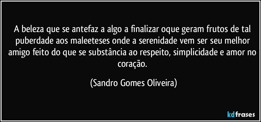 A beleza que se antefaz a algo a finalizar oque geram frutos de tal puberdade aos maleeteses onde a serenidade vem ser seu melhor amigo feito do que se substância ao respeito, simplicidade e amor no coração. (Sandro Gomes Oliveira)