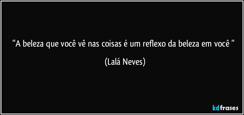 “A beleza que você vê nas coisas  é um reflexo  da beleza em você “ (Lalá Neves)