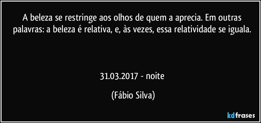 A beleza se restringe aos olhos de quem a aprecia. Em outras palavras: a beleza é relativa, e, às vezes,  essa relatividade se iguala. 



31.03.2017 - noite (Fábio Silva)