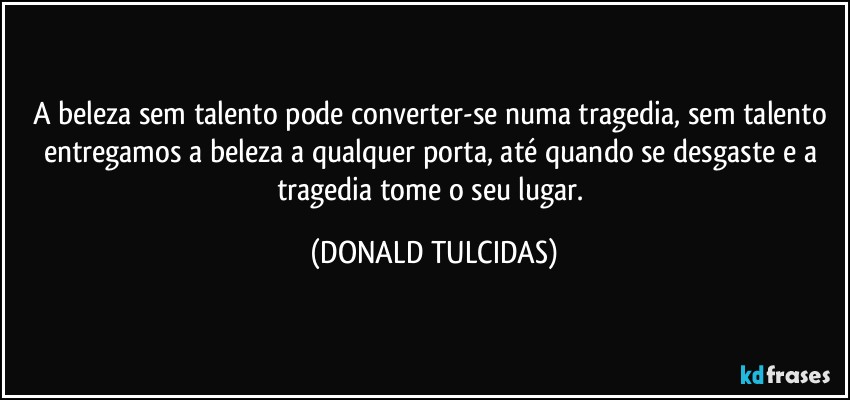 A beleza sem talento pode converter-se numa tragedia, sem talento entregamos a beleza a qualquer porta, até quando se desgaste e a tragedia tome o seu lugar. (DONALD TULCIDAS)