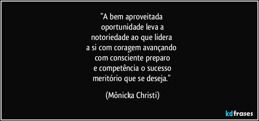 "A bem aproveitada
oportunidade leva a
notoriedade ao que lidera
a si com coragem avançando
com consciente preparo
e competência o sucesso
meritório que se deseja." (Mônicka Christi)
