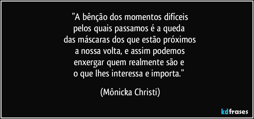 "A bênção dos momentos difíceis
pelos quais passamos é a queda 
das máscaras dos que estão próximos
a nossa volta, e assim podemos
enxergar quem realmente são e 
o que lhes interessa e importa." (Mônicka Christi)