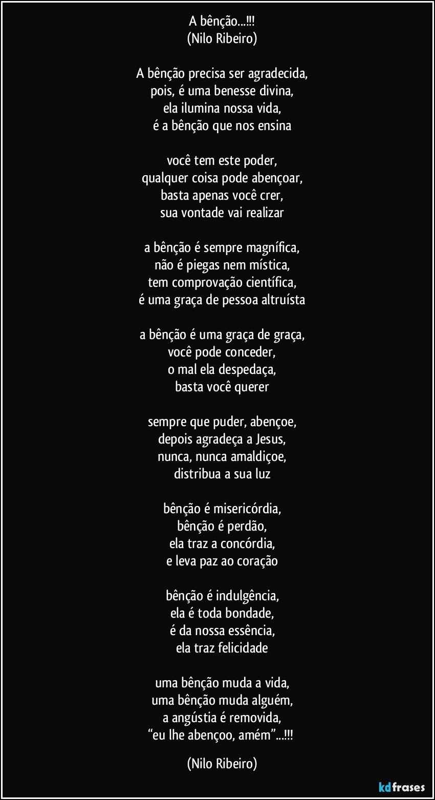 A bênção...!!!
(Nilo Ribeiro)

A bênção precisa ser agradecida,
pois, é uma benesse divina,
ela ilumina nossa vida,
é a bênção que nos ensina

você tem este poder,
qualquer coisa pode abençoar,
basta apenas você crer,
sua vontade vai realizar

a bênção é sempre magnífica,
não é piegas nem mística,
tem comprovação científica,
é uma graça de pessoa altruísta

a bênção é uma graça de graça,
você pode conceder,
o mal ela despedaça,
basta você querer

sempre que puder, abençoe,
depois agradeça a Jesus,
nunca, nunca amaldiçoe,
distribua a sua luz

bênção é misericórdia,
bênção é perdão,
ela traz a concórdia,
e leva paz ao coração

bênção é indulgência,
ela é toda bondade,
é da nossa essência,
ela traz felicidade

uma bênção muda a vida,
uma bênção muda alguém,
a angústia é removida,
“eu lhe abençoo, amém”...!!! (Nilo Ribeiro)