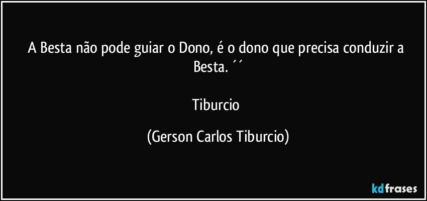 A Besta não pode guiar o Dono, é o dono que precisa conduzir a Besta. ´´

Tiburcio (Gerson Carlos Tiburcio)