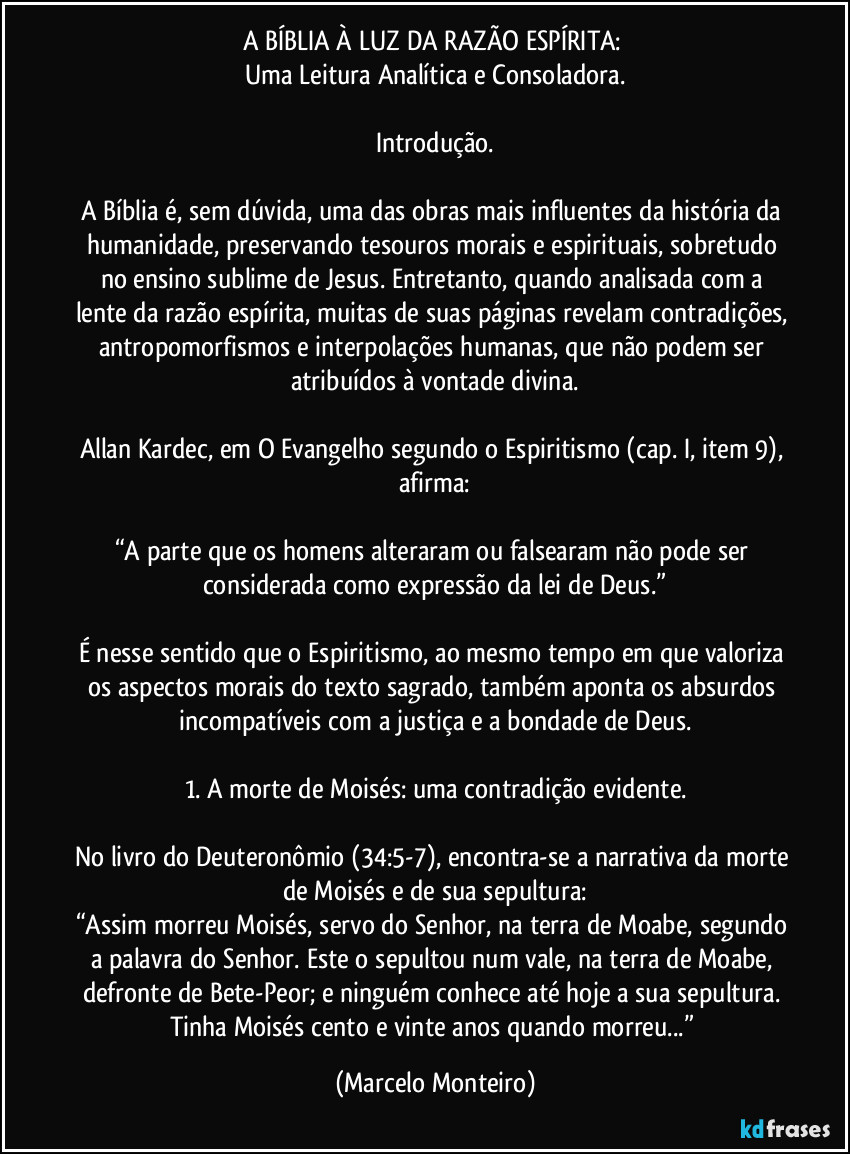A BÍBLIA À LUZ DA RAZÃO ESPÍRITA: 
Uma Leitura Analítica e Consoladora.
Introdução.
A Bíblia é, sem dúvida, uma das obras mais influentes da história da humanidade, preservando tesouros morais e espirituais, sobretudo no ensino sublime de Jesus. Entretanto, quando analisada com a lente da razão espírita, muitas de suas páginas revelam contradições, antropomorfismos e interpolações humanas, que não podem ser atribuídos à vontade divina.
Allan Kardec, em O Evangelho segundo o Espiritismo (cap. I, item 9), afirma:
“A parte que os homens alteraram ou falsearam não pode ser considerada como expressão da lei de Deus.”
É nesse sentido que o Espiritismo, ao mesmo tempo em que valoriza os aspectos morais do texto sagrado, também aponta os absurdos incompatíveis com a justiça e a bondade de Deus.
1. A morte de Moisés: uma contradição evidente.
No livro do Deuteronômio (34:5-7), encontra-se a narrativa da morte de Moisés e de sua sepultura:
“Assim morreu Moisés, servo do Senhor, na terra de Moabe, segundo a palavra do Senhor. Este o sepultou num vale, na terra de Moabe, defronte de Bete-Peor; e ninguém conhece até hoje a sua sepultura. Tinha Moisés cento e vinte anos quando morreu...” (Marcelo Monteiro)