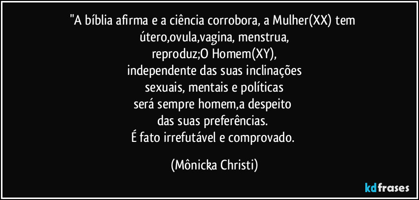 "A bíblia afirma e a ciência corrobora, a Mulher(XX) tem útero,ovula,vagina, menstrua,
reproduz;O Homem(XY),
independente das suas inclinações
 sexuais, mentais e políticas 
será sempre homem,a despeito 
das suas preferências. 
É fato irrefutável e comprovado. (Mônicka Christi)