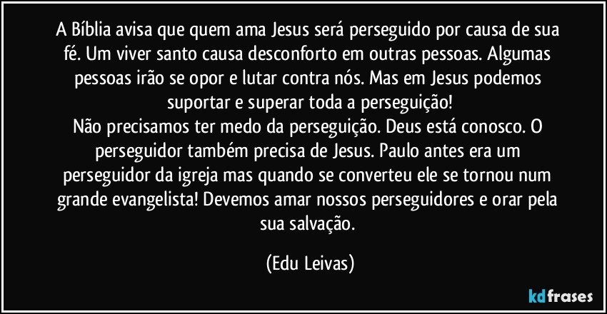 A Bíblia avisa que quem ama Jesus será perseguido por causa de sua fé. Um viver santo causa desconforto em outras pessoas. Algumas pessoas irão se opor e lutar contra nós. Mas em Jesus podemos suportar e superar toda a perseguição!
Não precisamos ter medo da perseguição. Deus está conosco. O perseguidor também precisa de Jesus. Paulo antes era um perseguidor da igreja mas quando se converteu ele se tornou num grande evangelista! Devemos amar nossos perseguidores e orar pela sua salvação. (Edu Leivas)