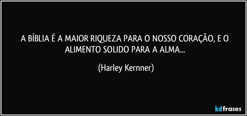 A BÍBLIA É A MAIOR RIQUEZA PARA O NOSSO CORAÇÃO, E O ALIMENTO SOLIDO PARA A ALMA... (Harley Kernner)