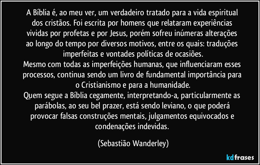 A Bíblia é, ao meu ver, um verdadeiro tratado para a vida espiritual dos cristãos. Foi escrita por homens que relataram experiências vividas por profetas e por Jesus, porém sofreu inúmeras alterações ao longo do tempo por diversos motivos, entre os quais: traduções imperfeitas e vontades políticas de ocasiões.
Mesmo com todas as imperfeições humanas, que influenciaram esses processos, continua sendo um livro de fundamental importância para o Cristianismo e para a humanidade.
Quem segue a Bíblia cegamente, interpretando-a, particularmente as parábolas, ao seu bel prazer, está sendo leviano, o que poderá provocar falsas construções mentais, julgamentos equivocados e condenações indevidas. (Sebastião Wanderley)