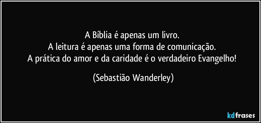 A Bíblia é apenas um livro. 
A leitura é apenas uma forma de comunicação. 
A prática do amor e da caridade é o verdadeiro Evangelho! (Sebastião Wanderley)