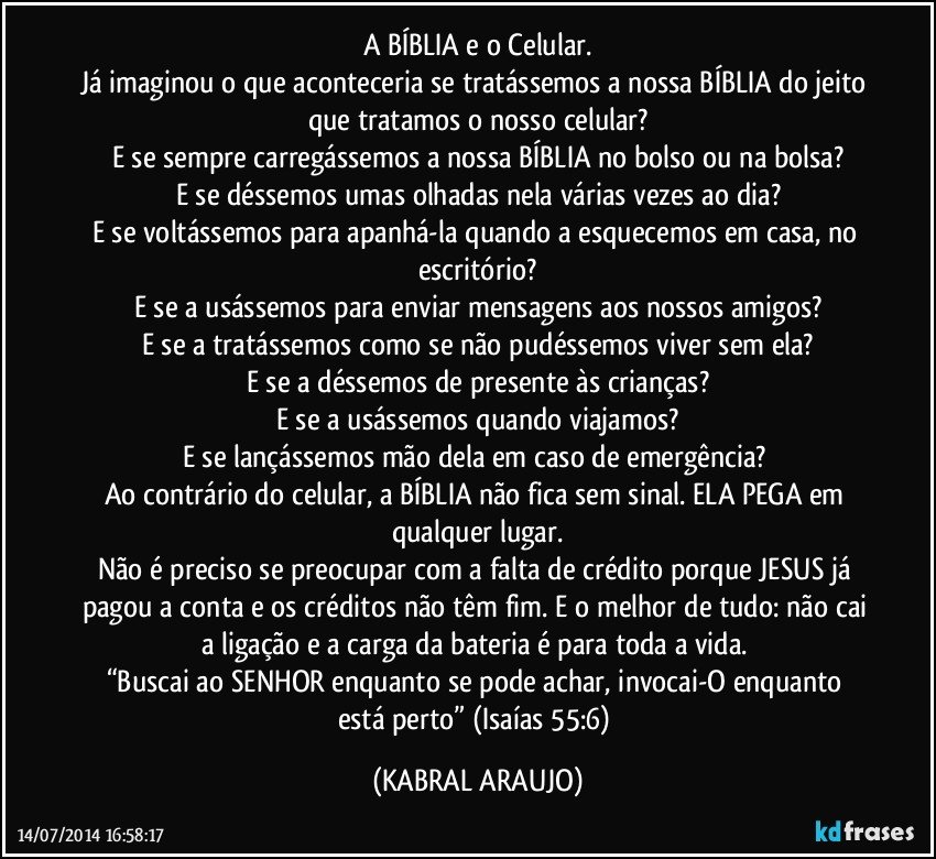 A BÍBLIA e o Celular.
Já imaginou o que aconteceria se tratássemos a nossa BÍBLIA do jeito que tratamos o nosso celular?
E se sempre carregássemos a nossa BÍBLIA no bolso ou na bolsa?
E se déssemos umas olhadas nela várias vezes ao dia?
E se voltássemos para apanhá-la quando a esquecemos em casa, no escritório?
E se a usássemos para enviar mensagens aos nossos amigos?
E se a tratássemos como se não pudéssemos viver sem ela?
E se a déssemos de presente às crianças?
E se a usássemos quando viajamos?
E se lançássemos mão dela em caso de emergência? 
Ao contrário do celular, a BÍBLIA não fica sem sinal. ELA PEGA em qualquer lugar.
Não é preciso se preocupar com a falta de crédito porque JESUS já pagou a conta e os créditos não têm fim. E o melhor de tudo: não cai a ligação e a carga da bateria é para toda a vida. 
“Buscai ao SENHOR enquanto se pode achar, invocai-O enquanto está perto” (Isaías 55:6) (KABRAL ARAUJO)