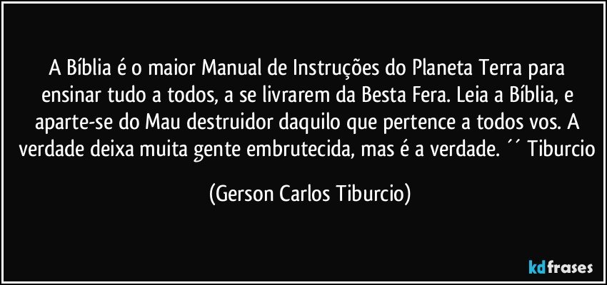 A Bíblia é o maior Manual de Instruções do Planeta Terra para ensinar tudo a todos, a se livrarem da Besta Fera. Leia a Bíblia, e aparte-se do Mau destruidor daquilo que pertence a todos vos.  A verdade deixa muita gente embrutecida, mas é a verdade. ´´ Tiburcio (Gerson Carlos Tiburcio)