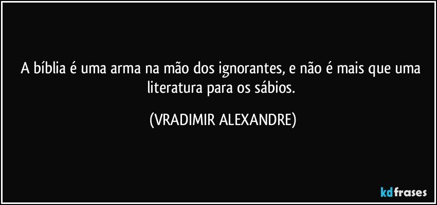 A bíblia é uma arma na mão dos ignorantes, e não é mais que uma literatura para os sábios. (VRADIMIR ALEXANDRE)