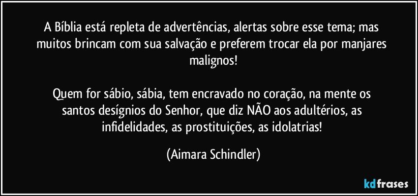 A Bíblia está repleta de advertências, alertas sobre esse tema; mas muitos brincam com sua salvação e preferem trocar ela por manjares malignos!

Quem for sábio, sábia, tem encravado no coração, na mente os santos desígnios do Senhor, que diz NÃO aos adultérios, as infidelidades, as prostituições, as idolatrias! (Aimara Schindler)