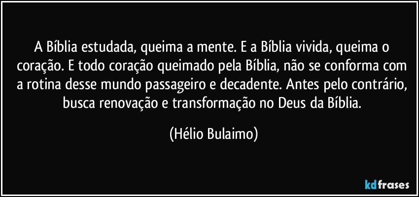 A Bíblia estudada, queima a mente. E a Bíblia vivida, queima o coração. E todo coração queimado pela Bíblia, não se conforma com a rotina desse mundo passageiro e decadente. Antes pelo contrário,  busca renovação e transformação no Deus da Bíblia. (Hélio Bulaimo)