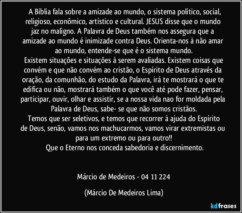 ⁠  A Bíblia fala sobre a amizade ao mundo, o sistema político, social, religioso, econômico, artístico e cultural. JESUS disse que o mundo jaz no maligno. A Palavra de Deus também nos assegura que a amizade ao mundo é inimizade contra Deus. Orienta-nos à não amar ao mundo, entende-se que é o sistema mundo.
 Existem situações e situações à serem avaliadas. Existem coisas que convém e que não convém ao cristão, o Espírito de Deus através da oração, da comunhão, do estudo da Palavra, irá te mostrará o que te edifica ou não, mostrará também o que você até pode fazer, pensar, participar, ouvir, olhar e assistir, se a nossa vida nao for moldada pela Palavra de Deus, sabe- se que não somos cristãos.
  Temos que ser seletivos, e temos que recorrer à ajuda do Espírito de Deus, senão, vamos nos machucarmos, vamos virar extremistas ou para um extremo ou para outro!!
 Que o Eterno nos conceda sabedoria e discernimento.
 

  Márcio de Medeiros - 04/11/224 (Márcio De Medeiros Lima)