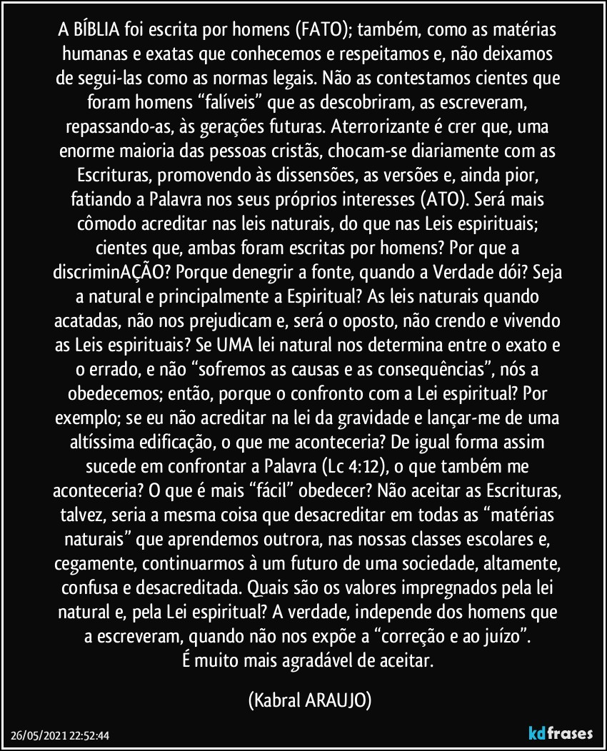 A BÍBLIA foi escrita por homens (FATO); também, como as matérias humanas e exatas que conhecemos e respeitamos e, não deixamos de segui-las como as normas legais. Não as contestamos cientes que foram homens “falíveis” que as descobriram, as escreveram, repassando-as, às gerações futuras. Aterrorizante é crer que, uma enorme maioria das pessoas cristãs, chocam-se diariamente com as Escrituras, promovendo às dissensões, as versões e, ainda pior, fatiando a Palavra nos seus próprios interesses (ATO). Será mais cômodo acreditar nas leis naturais, do que nas Leis espirituais; cientes que, ambas foram escritas por homens? Por que a discriminAÇÃO? Porque denegrir a fonte, quando a Verdade dói? Seja a natural e principalmente a Espiritual? As leis naturais quando acatadas, não nos prejudicam e, será o oposto, não crendo e vivendo as Leis espirituais? Se UMA lei natural nos determina entre o exato e o errado, e não “sofremos as causas e as consequências”, nós a obedecemos; então, porque o confronto com a Lei espiritual? Por exemplo; se eu não acreditar na lei da gravidade e lançar-me de uma altíssima edificação, o que me aconteceria? De igual forma assim sucede em confrontar a Palavra (Lc 4:12), o que também me aconteceria? O que é mais “fácil” obedecer? Não aceitar as Escrituras, talvez, seria a mesma coisa que desacreditar em todas as “matérias naturais” que aprendemos outrora, nas nossas classes escolares e, cegamente, continuarmos à um futuro de uma sociedade, altamente, confusa e desacreditada. Quais são os valores impregnados pela lei natural e, pela Lei espiritual? A verdade, independe dos homens que a escreveram, quando não nos expõe a “correção e ao juízo”. 
É muito mais agradável de aceitar. (KABRAL ARAUJO)