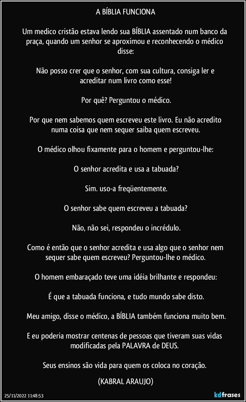 A BÍBLIA FUNCIONA

Um medico cristão estava lendo sua BÍBLIA assentado num banco da praça, quando um senhor se aproximou e reconhecendo o médico disse:

─Não posso crer que o senhor, com sua cultura, consiga ler e acreditar num livro como esse!

─Por quê? Perguntou o médico.

─Por que nem sabemos quem escreveu este livro. Eu não acredito numa coisa que nem sequer saiba quem escreveu.

O médico olhou fixamente para o homem e perguntou-lhe:

─O senhor acredita e usa a tabuada?

─Sim. uso-a freqüentemente.

O senhor sabe quem escreveu a tabuada?

─Não, não sei, respondeu o incrédulo.

─Como é então que o senhor acredita e usa algo que o senhor nem sequer sabe quem escreveu? Perguntou-lhe o médico.

O homem embaraçado teve uma idéia brilhante e respondeu:

─É que a tabuada funciona, e tudo mundo sabe disto.

─Meu amigo, disse o médico, a BÍBLIA também funciona muito bem.

E eu poderia mostrar centenas de pessoas que tiveram suas vidas modificadas pela PALAVRA de DEUS. 

Seus ensinos são vida para quem os coloca no coração. (KABRAL ARAUJO)