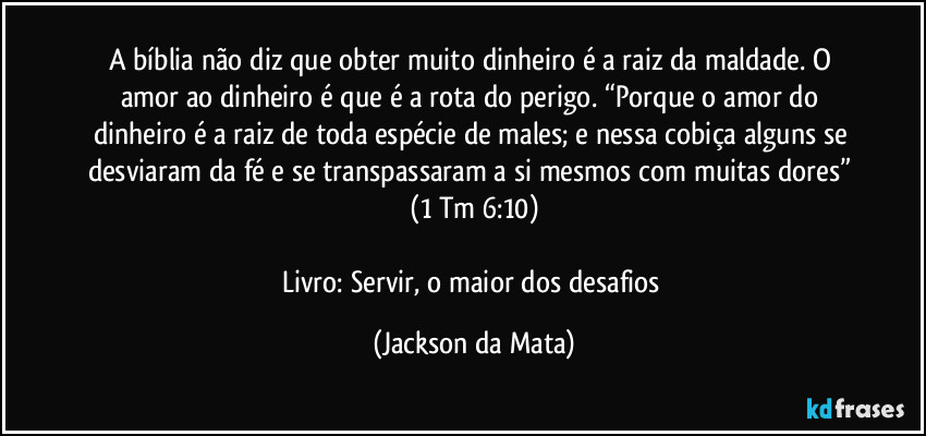 A bíblia não diz que obter muito dinheiro é a raiz da maldade. O amor ao dinheiro é que é a rota do perigo. “Porque o amor do dinheiro é a raiz de toda espécie de males; e nessa cobiça alguns se desviaram da fé e se transpassaram a si mesmos com muitas dores” (1 Tm 6:10)

Livro: Servir, o maior dos desafios (Jackson da Mata)