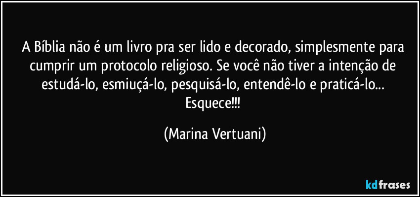 A Bíblia não é um livro pra ser lido e decorado, simplesmente para cumprir um protocolo religioso. Se você não tiver a intenção de estudá-lo, esmiuçá-lo, pesquisá-lo, entendê-lo e praticá-lo... Esquece!!! (Marina Vertuani)