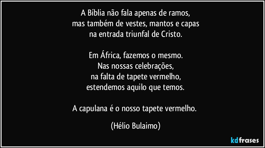 A Bíblia não fala apenas de ramos,
mas também de vestes, mantos e capas
na entrada triunfal de Cristo.
Em África, fazemos o mesmo.
Nas nossas celebrações,
na falta de tapete vermelho,
estendemos aquilo que temos.
A capulana é o nosso tapete vermelho. (Hélio Bulaimo)