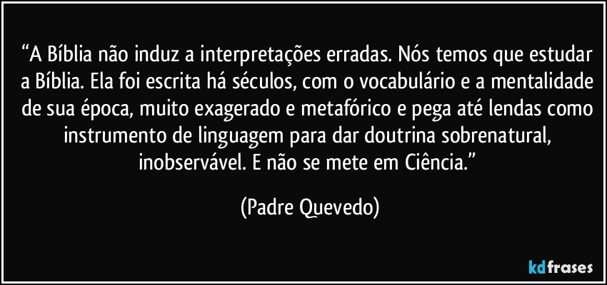 “A Bíblia não induz a interpretações erradas. Nós temos que estudar a Bíblia. Ela foi escrita há séculos, com o vocabulário e a mentalidade de sua época, muito exagerado e metafórico e pega até lendas como instrumento de linguagem para dar doutrina sobrenatural, inobservável. E não se mete em Ciência.” (Padre Quevedo)