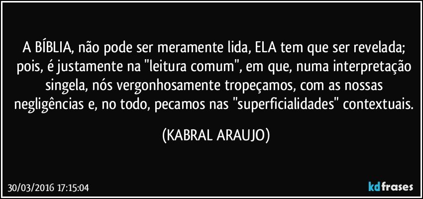 A BÍBLIA, não pode ser meramente lida, ELA tem que ser revelada; pois, é justamente na "leitura comum", em que, numa interpretação singela, nós vergonhosamente tropeçamos, com as nossas negligências e, no todo, pecamos nas "superficialidades" contextuais. (KABRAL ARAUJO)