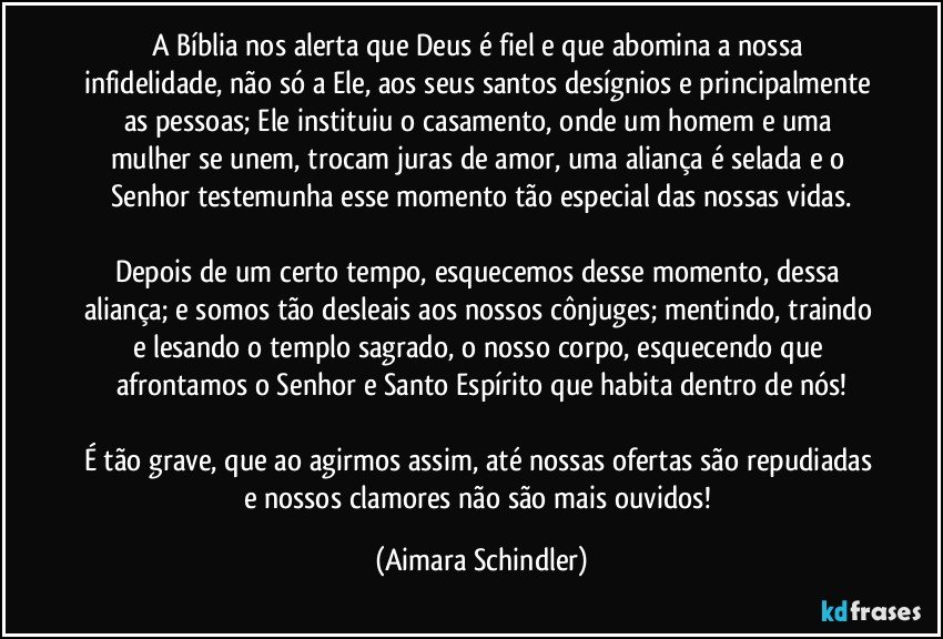 A Bíblia nos alerta que Deus é fiel e que abomina a nossa infidelidade, não só a Ele, aos seus santos desígnios e principalmente as pessoas; Ele instituiu o casamento, onde um homem e uma mulher se unem, trocam juras de amor, uma aliança é selada e o Senhor testemunha esse momento tão especial das nossas vidas.

Depois de um certo tempo, esquecemos desse momento, dessa aliança; e somos tão desleais aos nossos cônjuges; mentindo, traindo e lesando o templo sagrado, o nosso corpo, esquecendo que afrontamos o Senhor e Santo Espírito que habita dentro de nós!

É tão grave, que ao agirmos assim, até nossas ofertas são repudiadas e nossos clamores não são mais ouvidos! (Aimara Schindler)