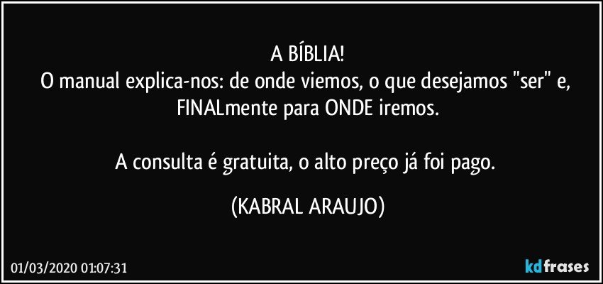 A BÍBLIA!
O manual explica-nos: de onde viemos, o que desejamos "ser" e, FINALmente para ONDE iremos.

A consulta é gratuita, o alto preço já foi pago. (KABRAL ARAUJO)