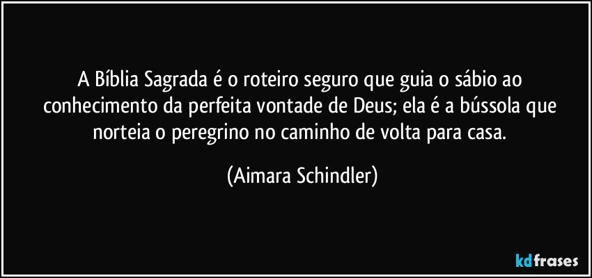 A Bíblia Sagrada é o roteiro seguro que guia o sábio ao conhecimento da perfeita vontade de Deus; ela é a bússola que norteia o peregrino no caminho de volta para casa. (Aimara Schindler)